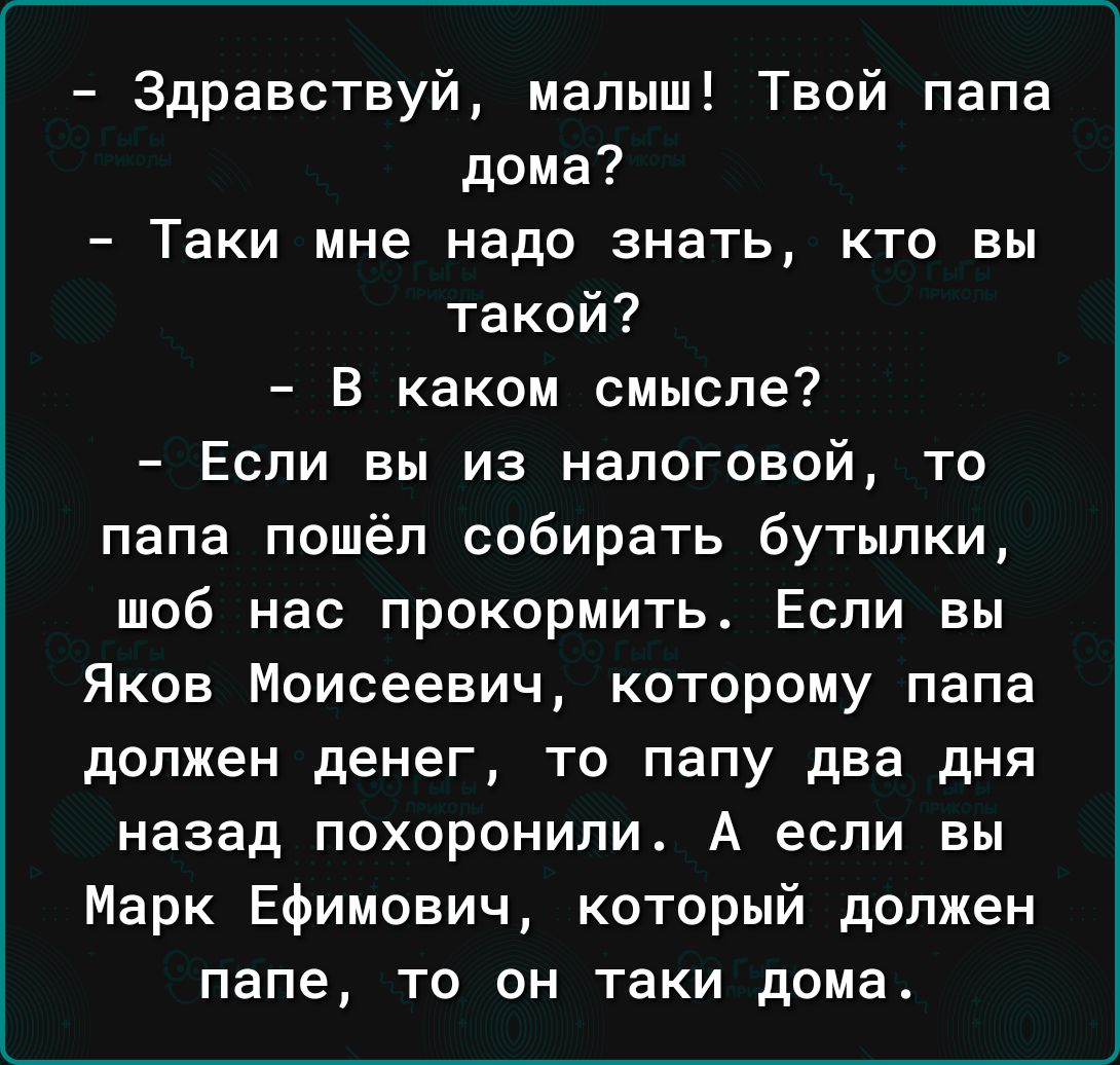 Здравствуй малыш Твой папа дома Таки мне надо знать кто вы такой В каком смысле Если вы из налоговой то папа пошёл собирать бутылки шоб нас прокормить Если вы Яков Моисеевич которому папа должен денег то папу два дня назад похоронили А если вы Марк Ефимович который должен папе то он таки дома