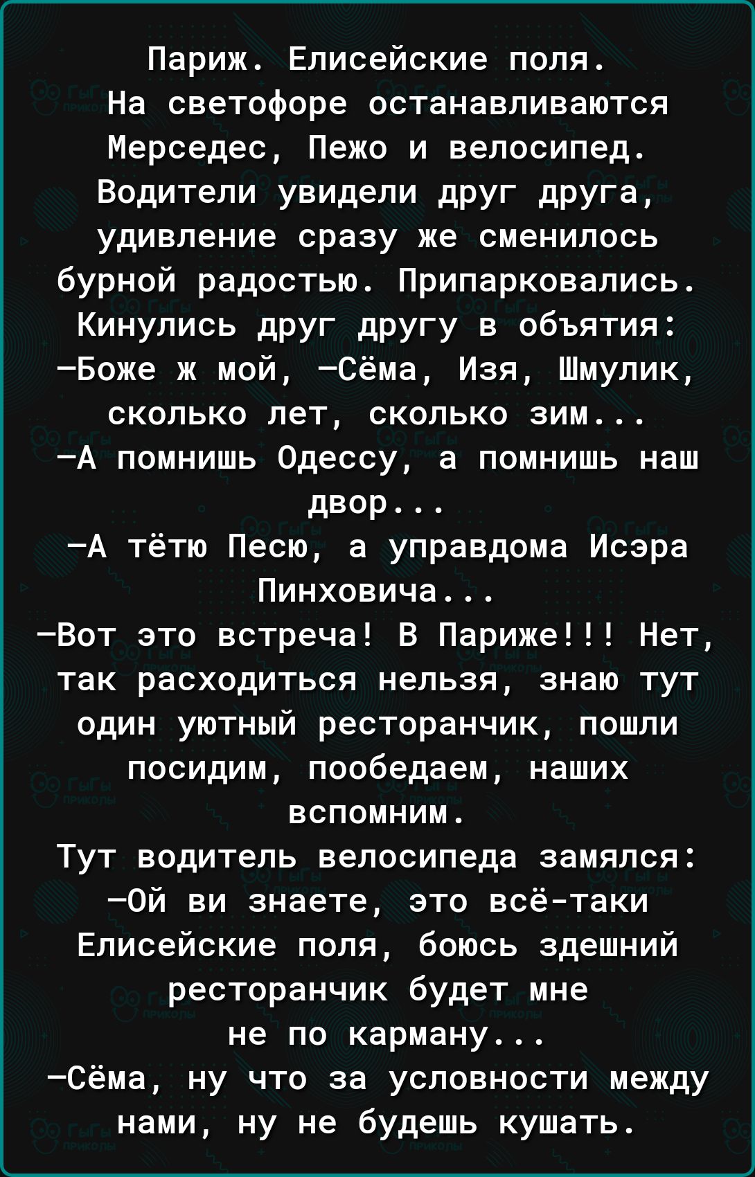 Париж Елисейские поля На светофоре останавливаются Мерседес Пежо и велосипед Водители увидели друг друга удивление сразу же сменилось бурной радостью Припарковались Кинупись друг другу в объятия Боже ж мой Сёма Изя Шмупик сколько лет сколько зим А помнишь Одессу а помнишь наш двор А тётю Песю а управдома Исэра Пинховича Вот это встреча В Париже Нет так расходиться нельзя знаю тут один уютный ресто