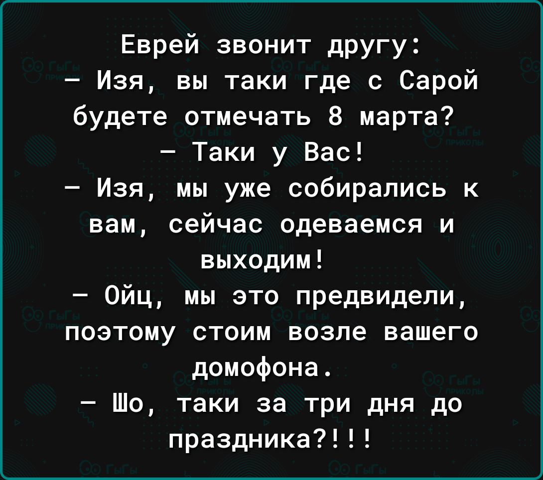Еврей звонит другу Изя вы таки где с Сарой будете отмечать 8 марта Таки у Вас Изя мы уже собирались к вам сейчас Одеваемся и выходим Ойц мы это предвидели поэтому стоим возле вашего домофона Шо таки за три дня до празднике