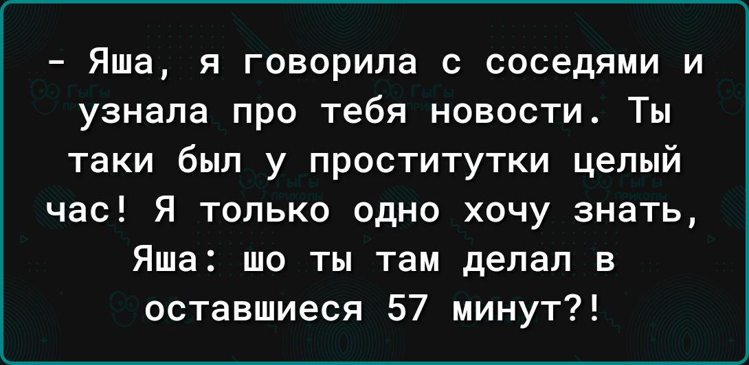 Яша я говорила соседями и узнала про тебя новости Ты таки был у проститутки целый час Я только одно хочу знать Яша шо ты там делал в оставшиеся 57 минут