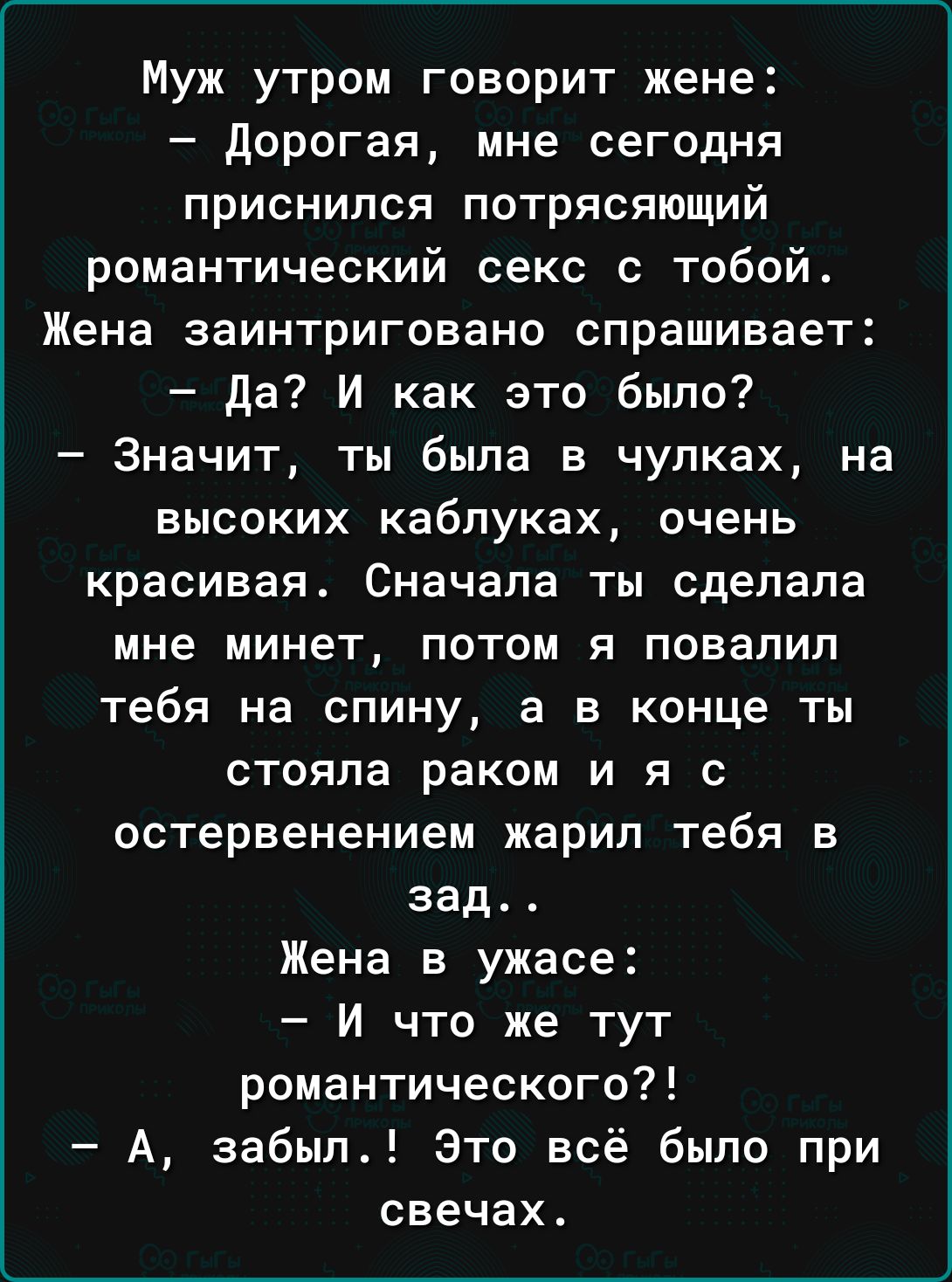 Муж утром говорит жене дорогая мне сегодня приснился потрясяющий романтический секс с тобой Жена заинтриговано спрашивает да И как это было Значит ты была в чулках на ВЫСОКИХ каблуках ОЧЕНЬ красивая Сначала ты сделала мне минет потом я повалил тебя на спину а в конце ты стояла раком и я с остервенением жарил тебя в зад Жена в ужасе И что же тут романтического А забыл Это всё было при свечах