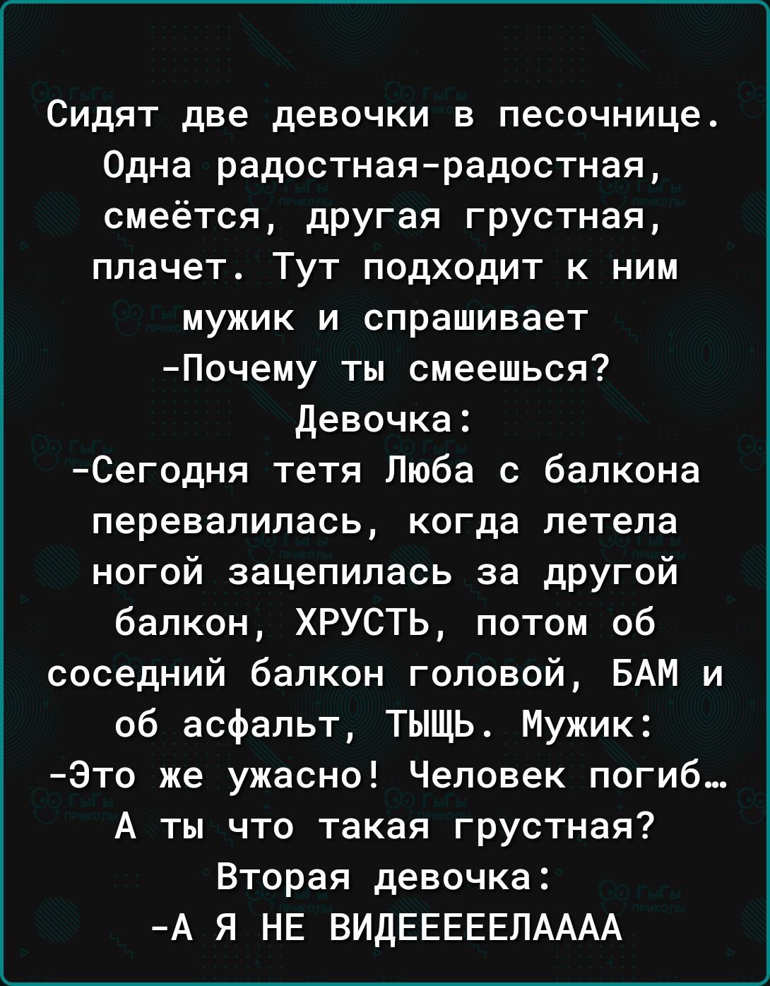 Сидят две девочки в песочнице Одна радостнаярадостная смеётся другая грустная плачет Тут подходит к ним мужик и спрашивает Почему ты смеешься Девочка Сегодня тетя Люба с балкона перевалилась когда летела ногой зацепилась за другой балкон ХРУСТЬ потом 06 соседний балкон головой БАМ и об асфальт ТЫЩЬ Мужик Зто же ужасно Человек погиб А ты что такая грустная Вторая девочка А Я НЕ ВИДЕЕЕЕЕПАААА