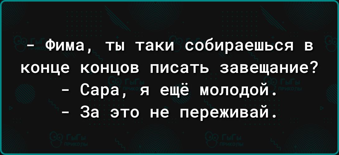 Фима ТЫ таки собираешься В КОНЦЕ КОНЦОВ ПИСЭТЬ завещание Сара я ещё молодой За это не переживай