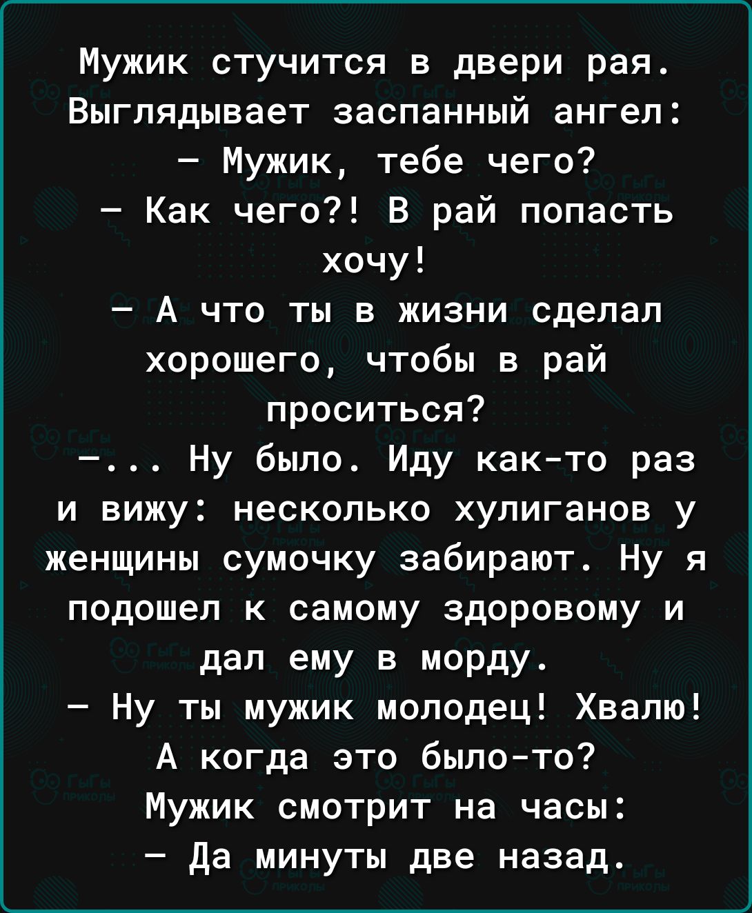 Мужик стучится в двери рая Выглядывает заспанный ангел Мужик тебе чего Как чего В рай попасть хочу А что ты в жизни сделал хорошего чтобы в рай проситься Ну было Иду както раз И вижу несколько ХУПИГЗНОБ у женщины сумочку забирают Ну я подошел к самому здоровому и дал ему в морду Ну ты мужик молодец Хвалю А когда это былото Мужик смотрит на часы да минуты две назад