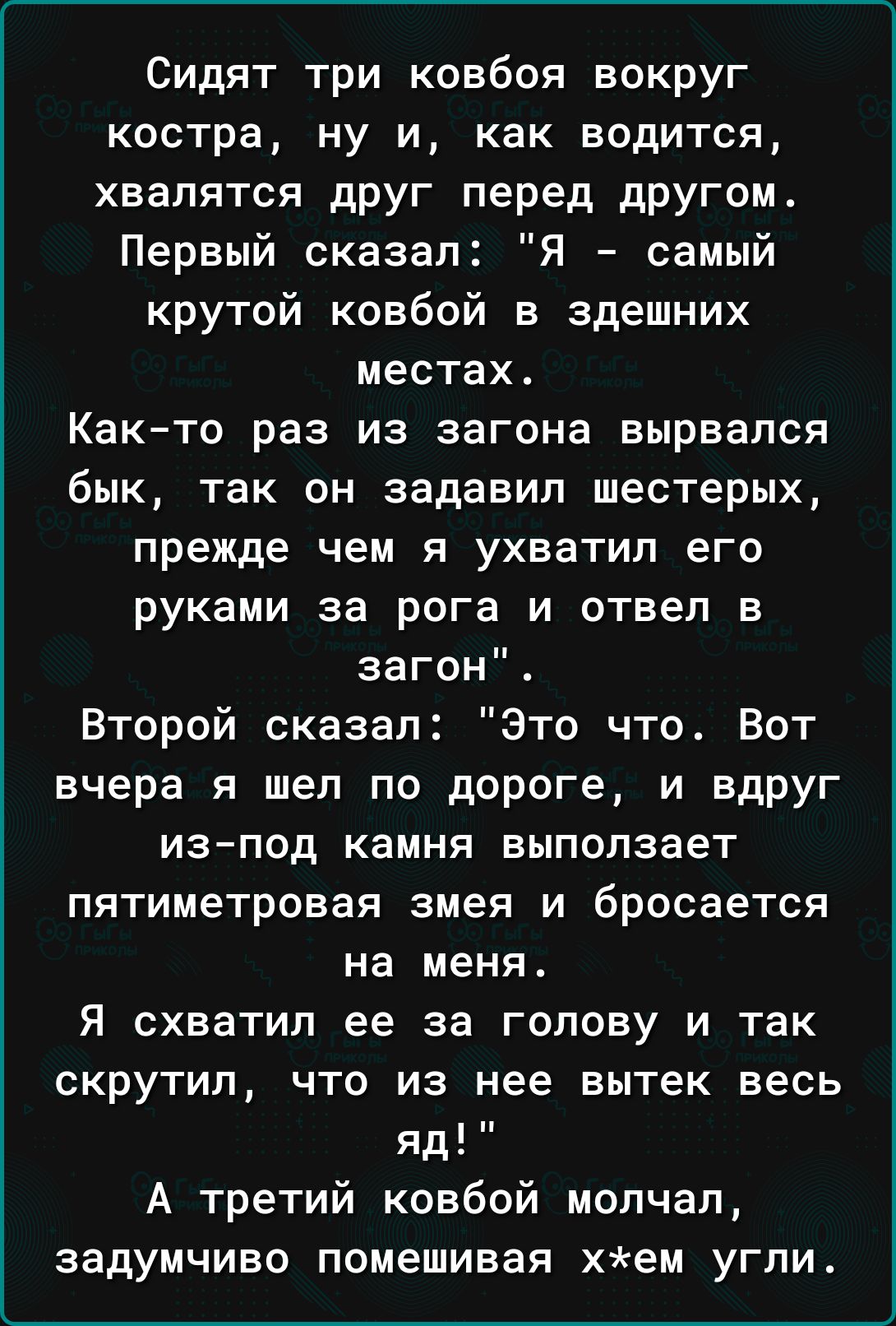 Сидят три ковбоя вокруг костра ну и как водится хвалятся друг перед другом Первый сказал я самый крутой ковбой в здешних местах Как то раз из загона вырвался бык так он задавил шестерых прежде чем я ухватил его руками за рога и отвел в загон Второй сказал Это что Вот вчера я шел по дороге и вдруг ИЗ ПОД камня выползает пятиметровая змея и бросается на меня Я схватил ее за голову и так скрутил что 