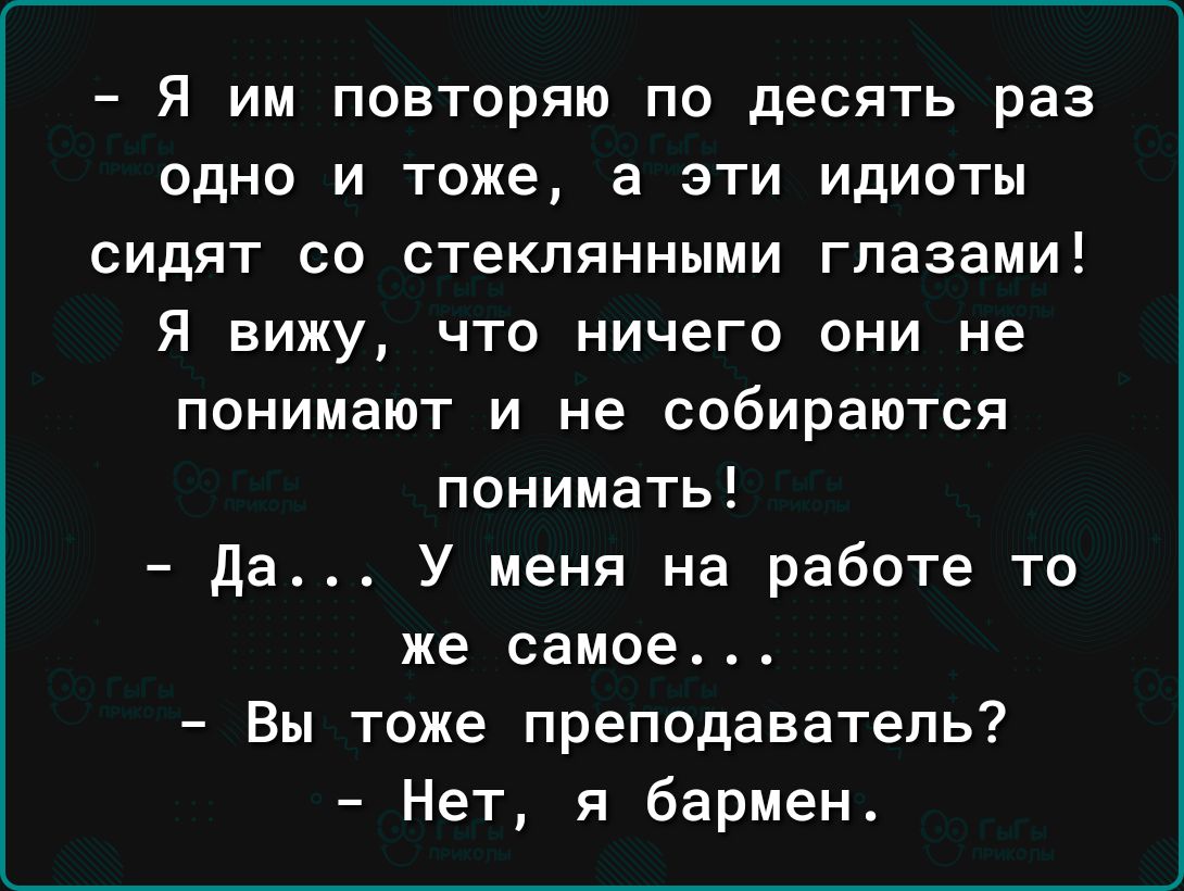 _ Я ИМ ПОВТОРЯЮ ПО дЕСЯТЬ раз ОДНО И тоже а ЭТИ ИДИОТЫ СИДЯТ СО стеклянными глазами Я вижу ЧТО НИЧЕГО ОНИ не ПОНИМЗЮТ И не СОБИРЭЮТСЯ понимать да У меня на работе то же самое Вы тоже преподаватель Нет я бармен