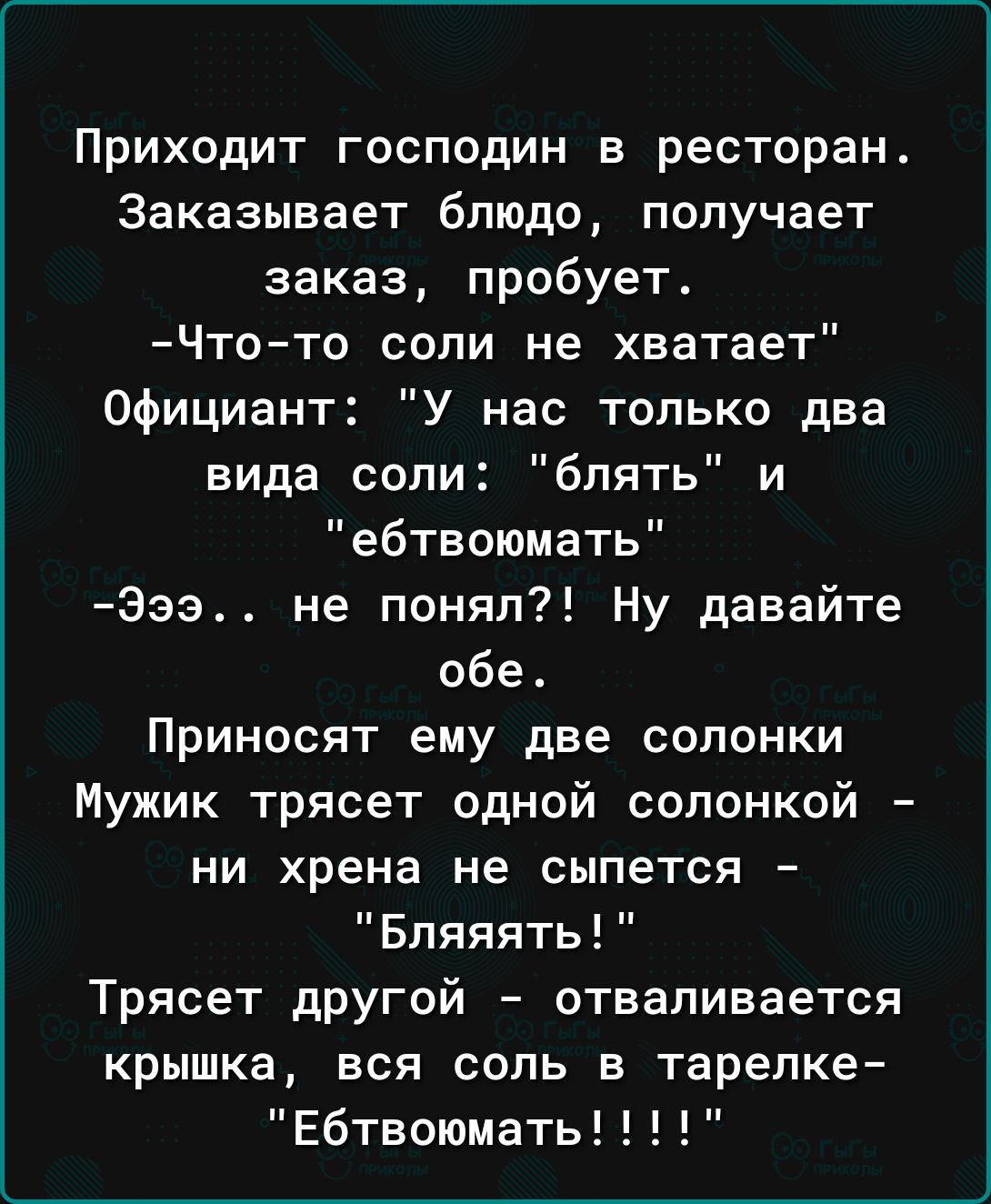 Приходит господин в ресторан Заказывает блюдо получает заказ пробует Чтото соли не хватает Официант У нас только два вида сопи блять и ебтвоюмать Заэ не понял Ну давайте обе Приносят ему две солонки Мужик трясет одной сопонкой ни хрена не сыпется Бпяяять Трясет дрУгой отваливается крышка вся соль в тарелке Ебтвоюмать