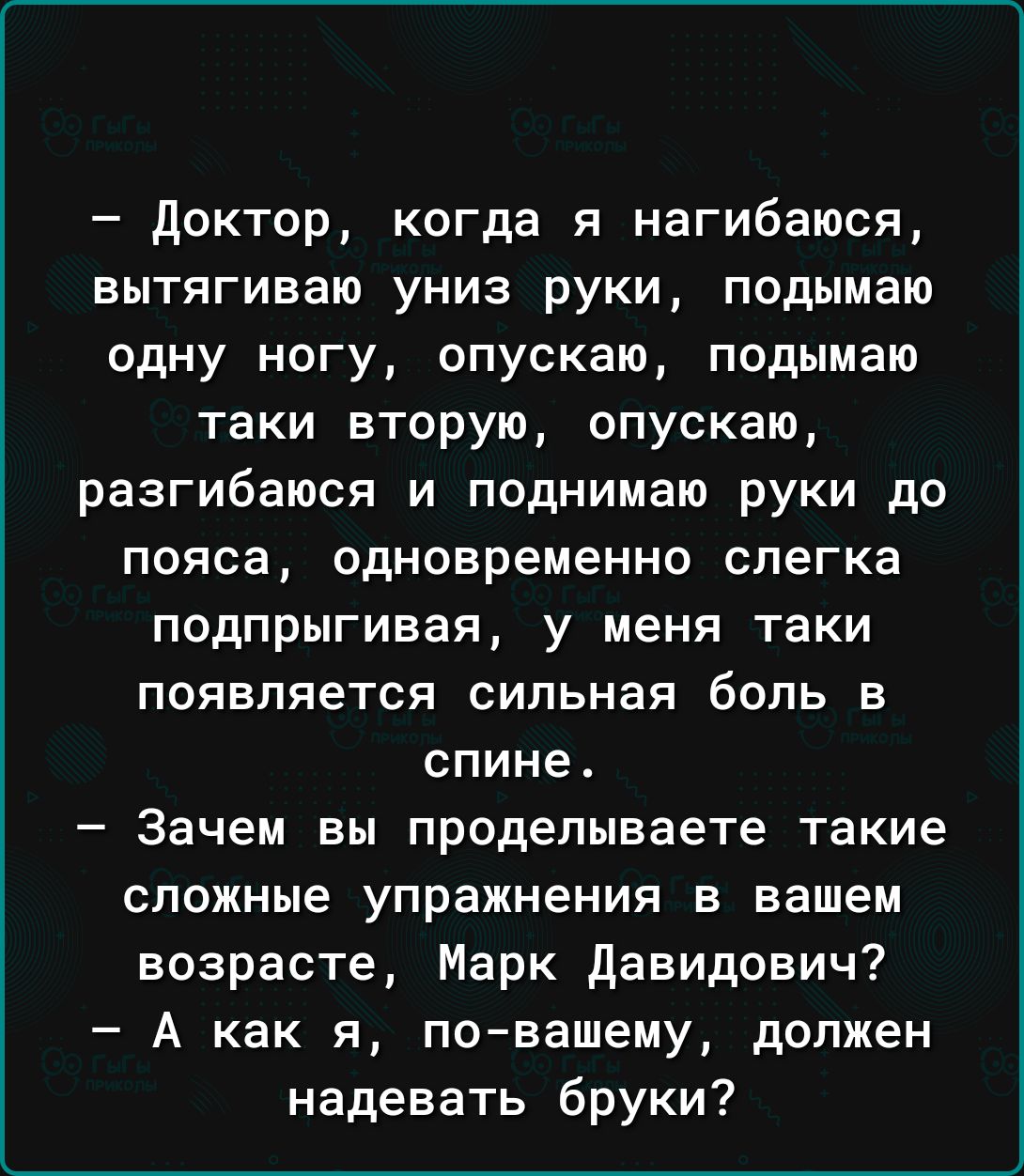 доктор когда я нагибаюся вытягиваю униз руки подымаю одну ногу опускаю подымаю таки вторую опускаю разгибаюся и поднимаю руки до пояса одновременно слегка подпрыгивая у меня таки появляется сильная боль в спине Зачем вы проделываете такие сложные упражнения в вашем возрасте Марк давидович А как я повашему должен надевать бруки