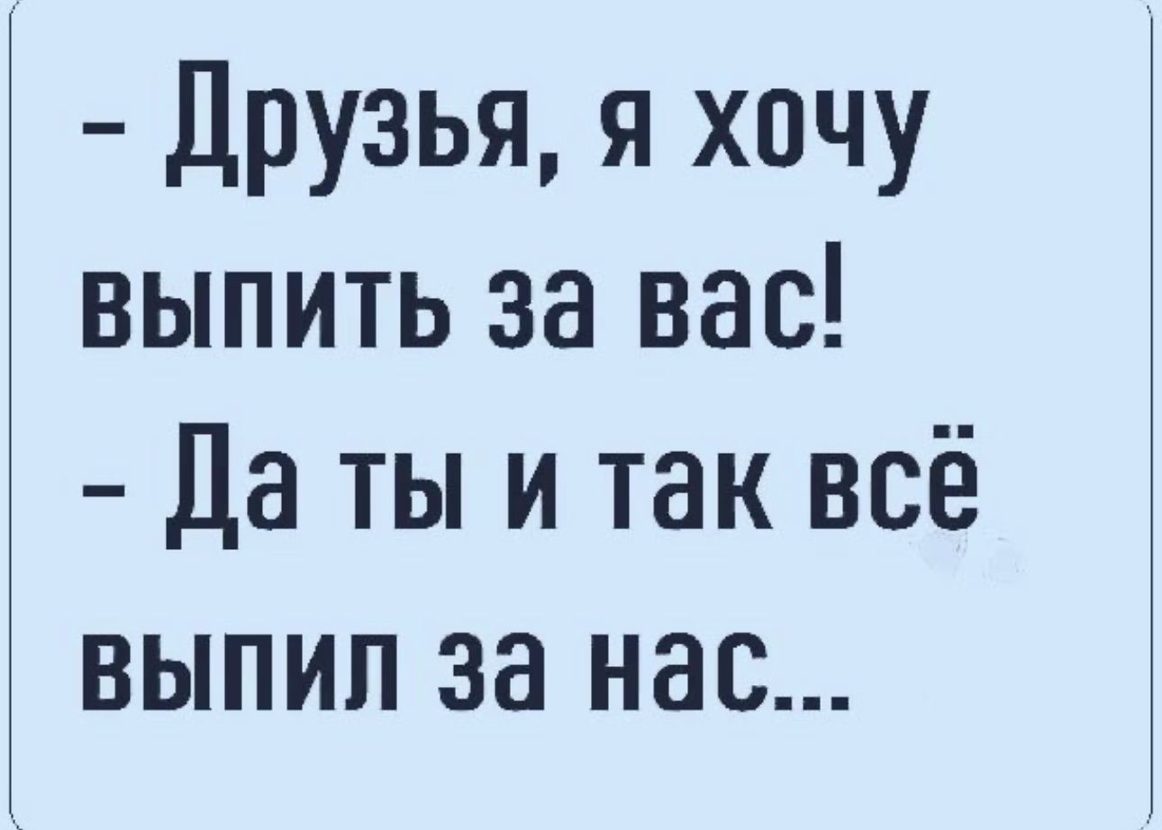 Друзья я хочу выпить за вас да ты и так всё выпип за нас