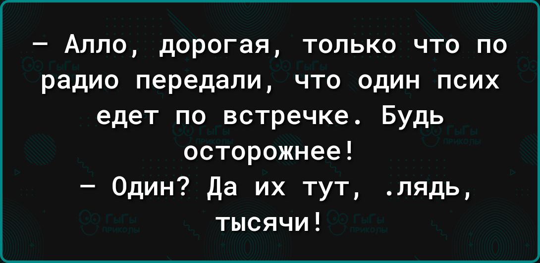 Алло дорогая только что по радио передали что один псих едет по встречке Будь осторожнее Один да их тут лядь тысячи