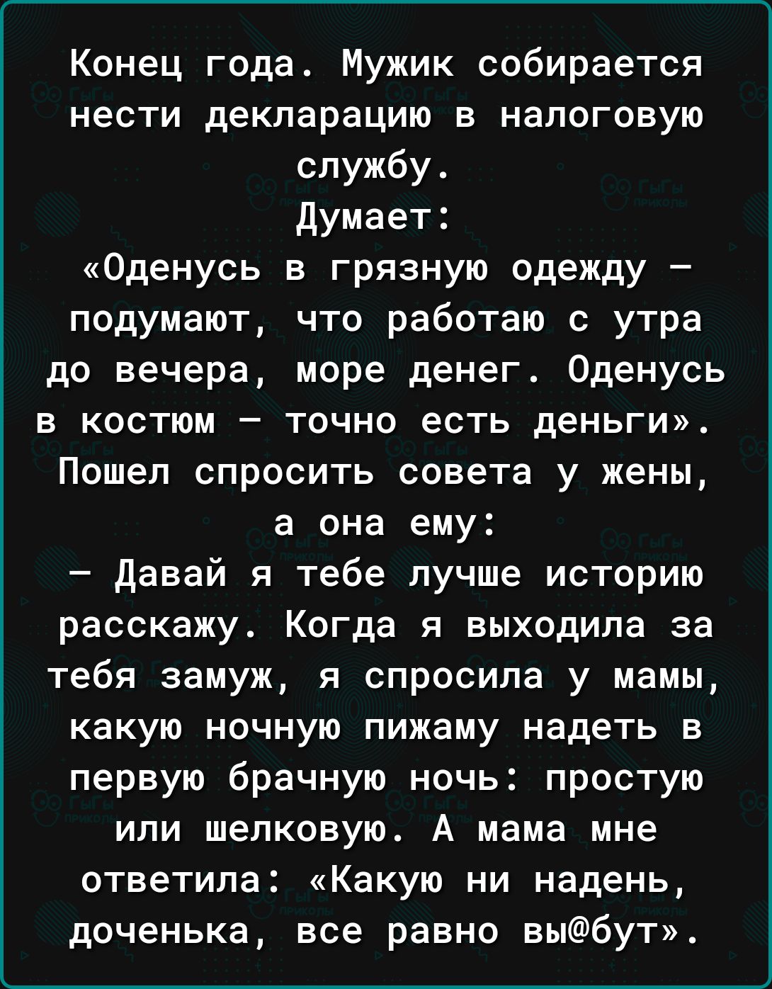 Конец года Мужик собирается нести декларацию в налоговую службу Думает Оденусь в грязную одежду подумают что работаю с утра до вечера море денег Оденусь в костюм точно есть деньги Пошел спросить совета у жены а она ему давай я тебе пучше историю расскажу Когда я выходила за тебя замуж и спросила у мамьц какую ночную пижаму надеть в первую брачную ночь простую или шелковую А мама мне ответила Какую