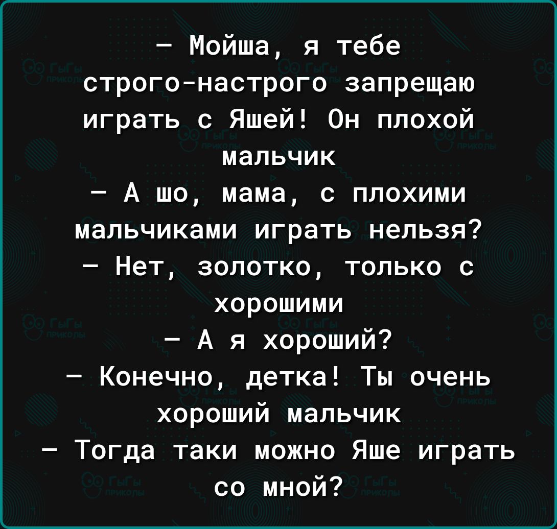 Мойша я тебе строгонастрого запрещаю играть с Яшей Он плохой мальчик А шо мама с плохими мальчиками играть нельзя Нет зопотко только с хорошими А я хороший Конечно детка Ты очень хороший мальчик Тогда таки можно Яше играть со мной