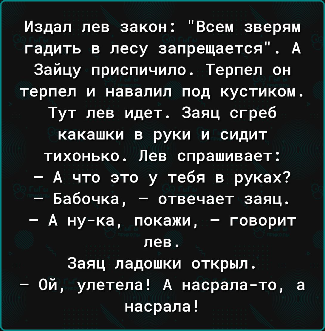 Издал лев закон Всем зверям гадить в лесу запрещается А Зайцу приспичило Терпеп он терпел И НаВаЛИП ПОД КУСТИКОМ Тут лев идет Заяц сгреб какашки в руки и сидит тихонько Лев спрашивает А что это у тебя в руках Бабочка отвечает заяц А ну ка покажи говорит лев Заяц ладошки открыл Ой улетела А насралато а насрапа