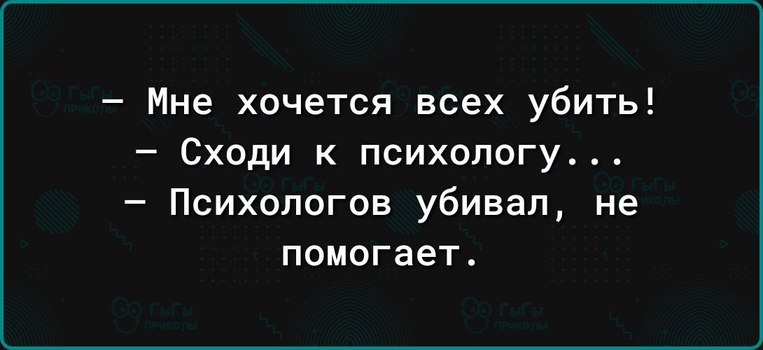 Мне хочется всех убить Сходи к психологу Психологов убивал не помогает