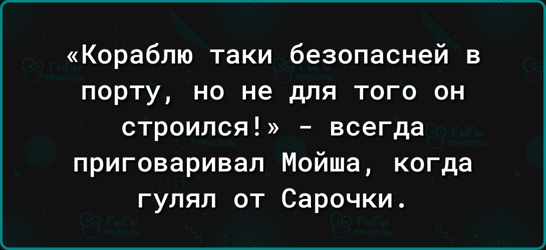 Кораблю таки безопасней в ПОРТУ НО не для ТОГО ОН строился всегда приговаривал Мойша когда гулял от Сарочки