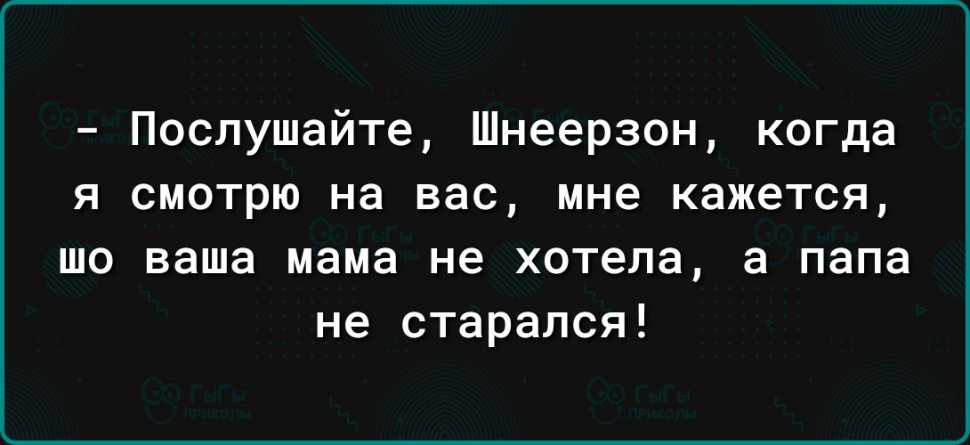 Послушайте Шнеерзон когда я смотрю на вас мне кажется то ваша мама не хотела а папа не старался