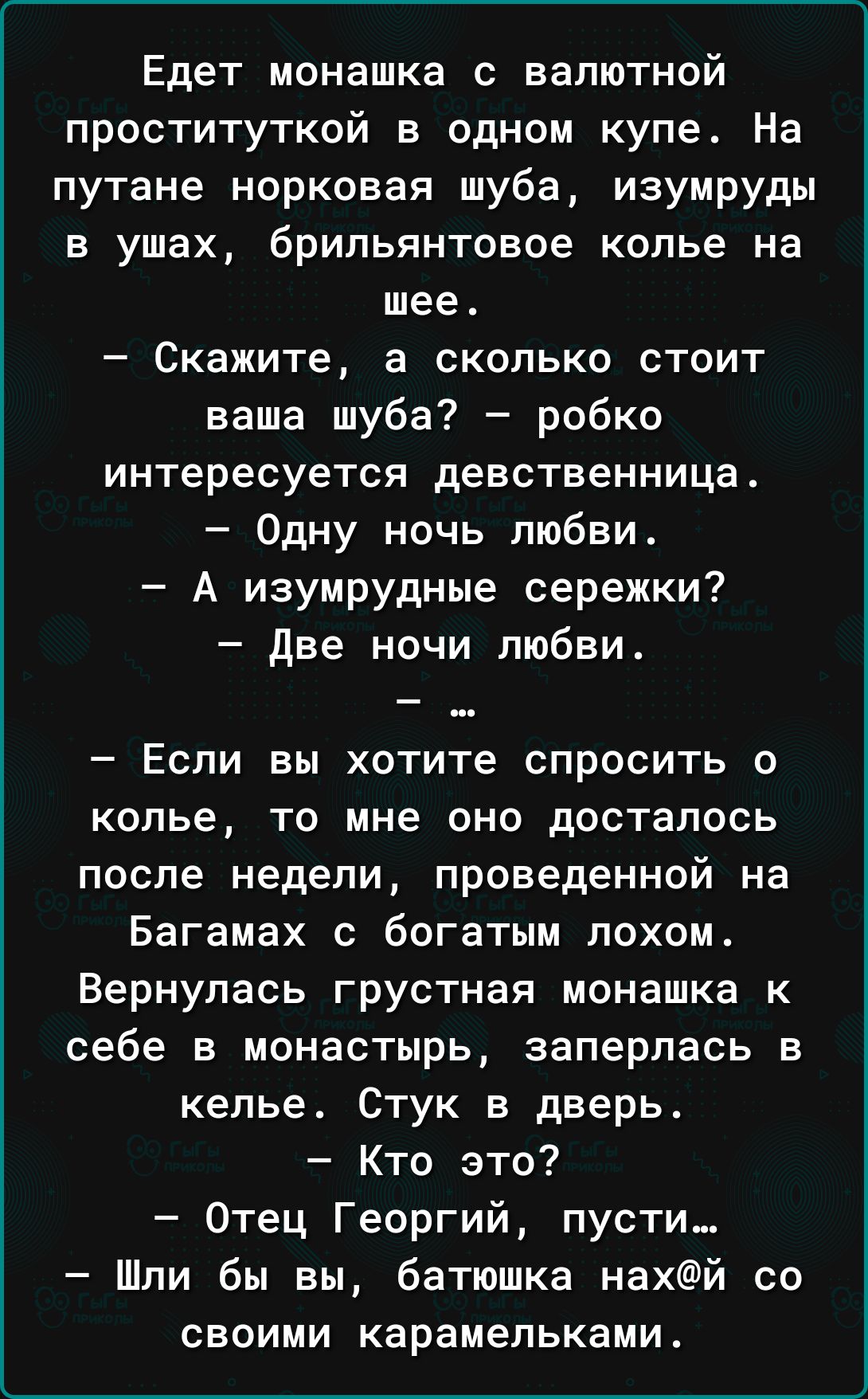 Едет монашка с валютной проституткой в одном купе На путане норковая шуба изумруды в ушах брильянтовое копье на шее Скажите а сколько стоит ваша шуба робко интересуется девственницаА Одну ночь любви А изумрудные сережки Две ночи любви _ Если вы хотите СПРОСИТЬ 0 колье то мне оно досталось после недели проведенной на Багамах с богатым похом Вернулась грустная монашка к себе в монастырь заперлась в 