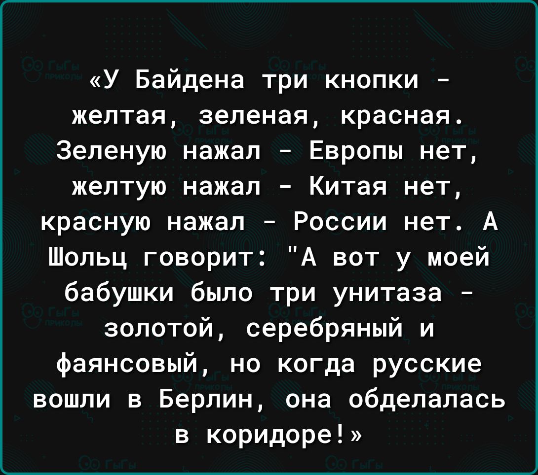 У Байдена три кнопки желтая зеленая красная Зеленую нажал Европы нет желтую нажал Китая нет красную нажал России нет А Шопьц говорит А вот у моей бабушки было три унитаза золотой серебряный и фаянсовый но когда русские вошли в Берлин она обделалась в коридоре