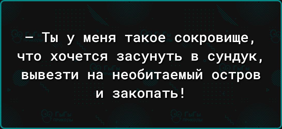 Ты у меня такое сокровище что хочется засунуть в сундук вывезти на необитаемый остров и закопать