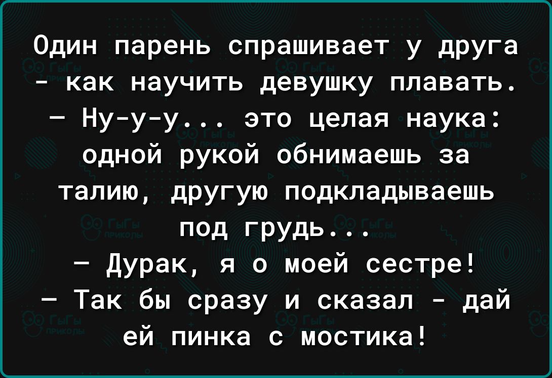 Один парень спрашивает у друга как научить девушку плавать Ну у у это целая наука одной рукой обнимаешь за талию дРУГую подкладываешь под грудь дурак я о моей сестре Так бы сразу и сказал дай ей пинка с мостика