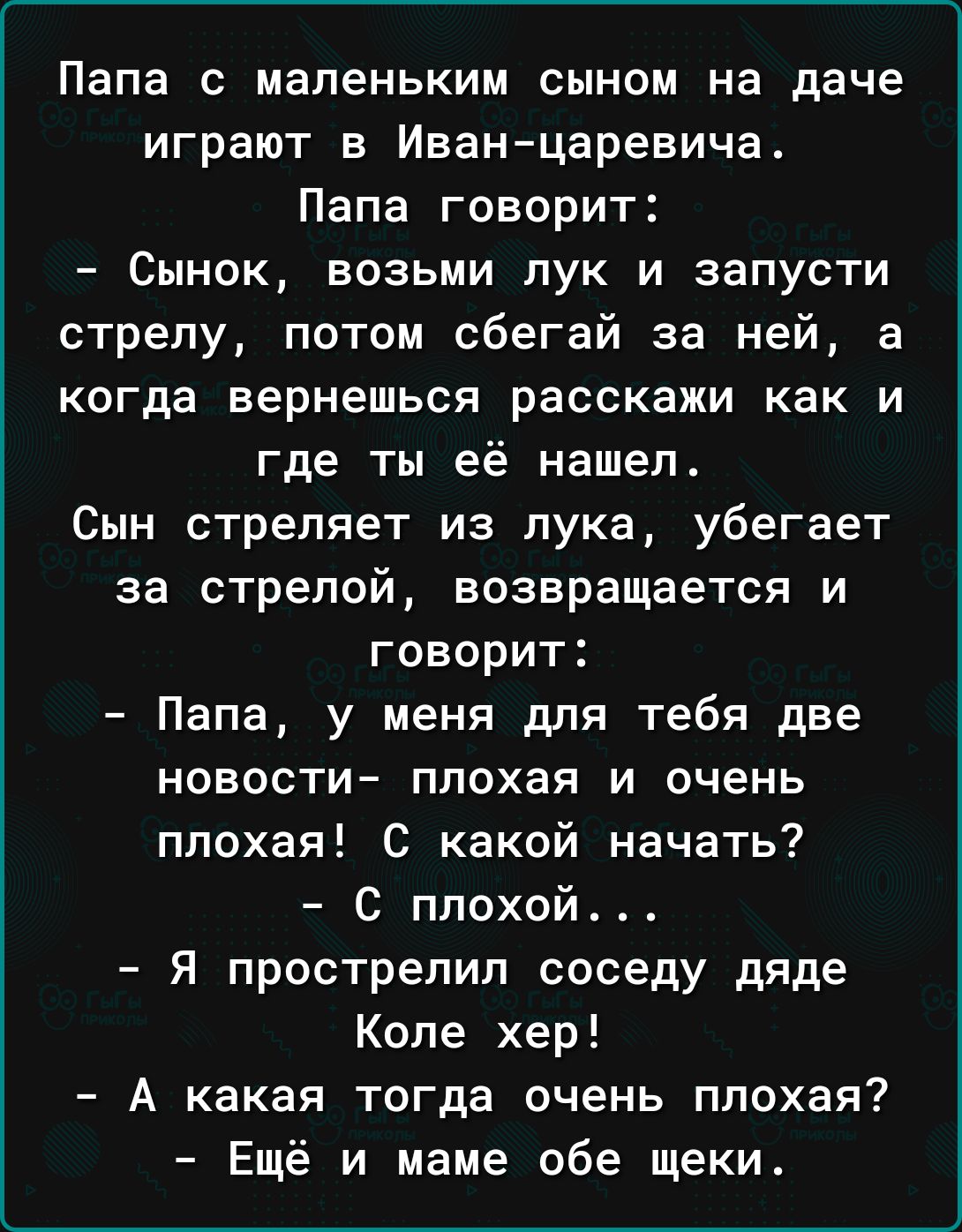 Папа с маленьким сыном на даче играют в Иванцаревича Папа говорит Сынок возьми лук и запусти стрелу потом сбегай за ней а когда вернешься расскажи как и где ты её нашел Сын стреляет из лука убегает за стрелой возвращается и говорит Папа у меня для тебя две новости плохая и очень плохая С какой начать с плохой Я прострелил соседу дяде Коле хер А какая тогда очень плохая Ещё и маме обе щеки