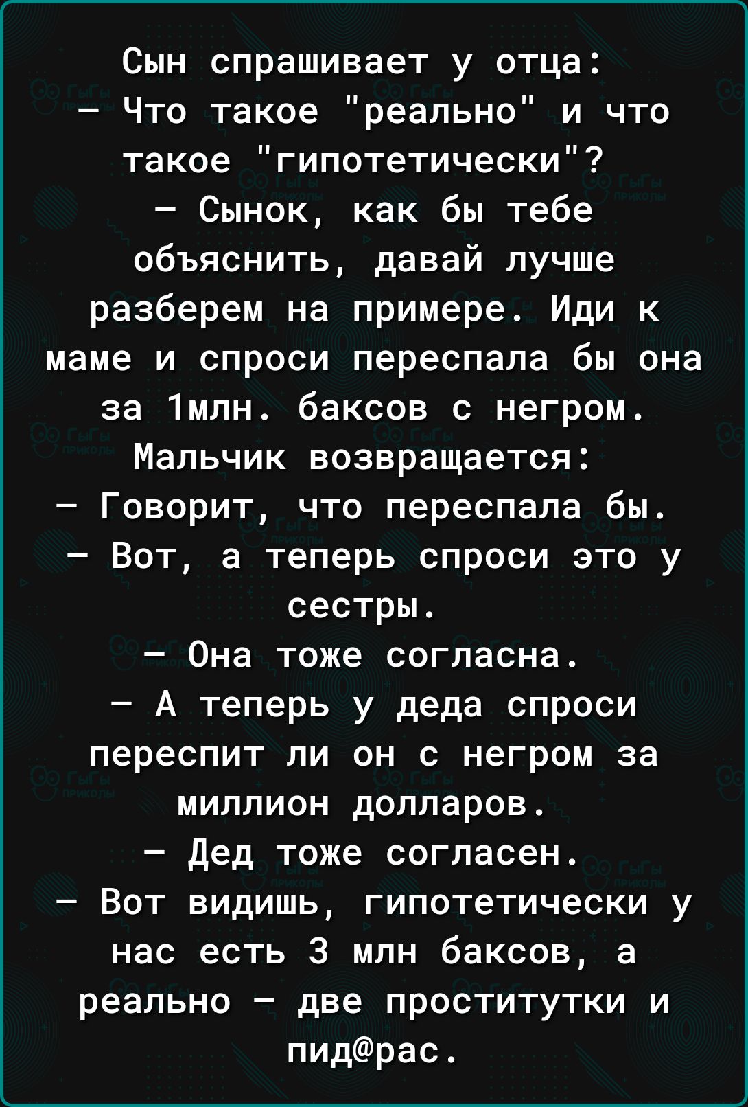 Сын спрашивает у отца Что такое реально и что такое гипотетически Сынок как бы тебе объяснить давай лучше разберем на примере Иди к маме и спроси переспала бы она за 1млн баксов с негром Мальчик возвращается Говорит что переспала бы Вот а теперь спроси это у сестры Она тоже согласна А теперь у деда спроси переспит ли он с негром за миллион долларов дед тоже согласен Вот видишь гипотетически у нас 
