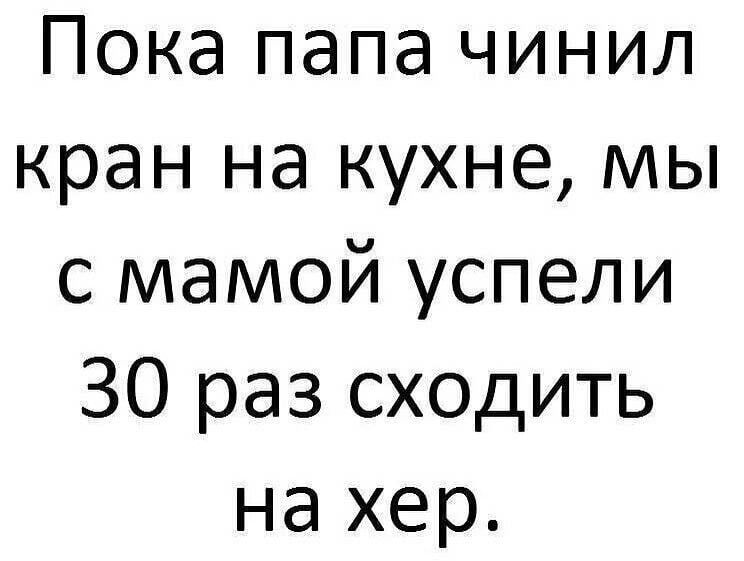 Пока папа чинил кран на кухне мы с мамой успели 30 раз сходить на хер