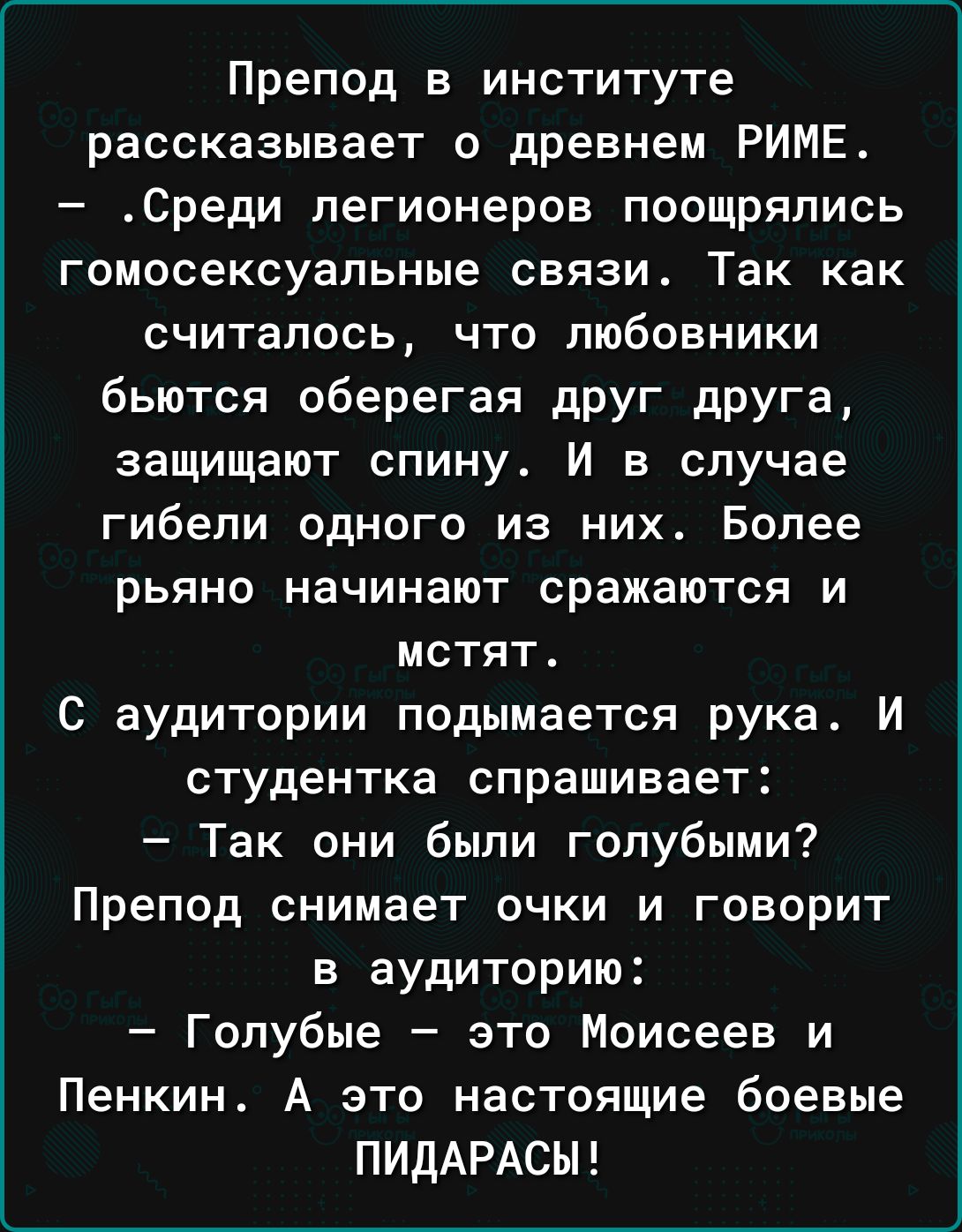 Препод в институте рассказывает о древнем РИМЕ Среди легионеров поощрялись гомосексуальные связи Так как считалось что любовники бьются оберегая дРУГ дРУГа защищают спину И в случае гибели одного из них Более рьяно начинают сражаются и мстят С аудитории подымается рука И студентка спрашивает Так они были голубыми Препод снимает ОЧКИ И ГОВОРИТ в аудиторию Голубые зто Моисеев и Пенкин А это настоящи