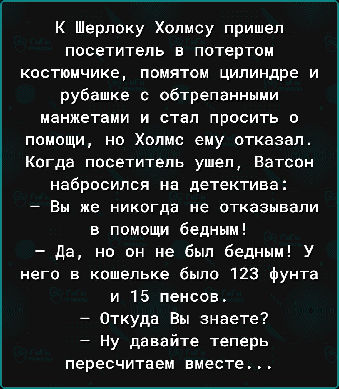 К Шерлоку Холмсу пришел посетитель в потертом костюмчике помятом цилиндре и рубашке с обтрепанными манжетами и стал просить о помощи но Холмс ему отказал Когда посетитель ушел Ватсон набросился на детектива Вы же никогда не отказывали в помощи бедным да но он не был бедным У него в кошельке было 123 фунта и 15 пенсов Откуда Вы знаете Ну давайте теперь пересчитаем вместе