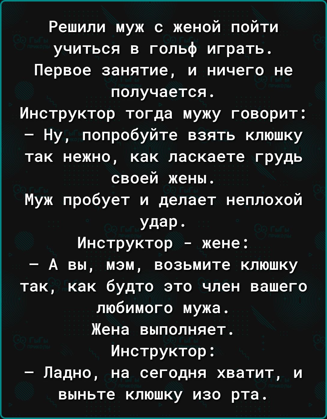 Решили муж с женой пойти учиться в гольф играть Первое занятие и ничего не получается Инструктор тогда мужу говорит Ну попробуйте взять клюшку так нежно как паскаете грудь своей жены Муж пробует и делает неплохой удар Инструктор жене А вы мэм возьмите клюшку так как будто это член вашего любимого мужа Жена выполняет Инструктор Ладно на сегодня хватит и выньте клюшку изо рта