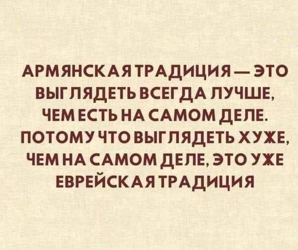 АРМЯНСКАЯТРАДИЦИЯ ЭТО ВЫГПЯДЕТЬ ВСЕГДА ЛУЧШЕ ЧЕМ ЕСТЬ НА САМОМ ДЕЛЕ ПОТОМУ ЧТО ВЫГПЯДЕТЬ ХУХЕ ЧЕМ НА САМОМ ДЕЛЕ ЭТО УХЕ ЕВРЕЙСКАЯ ТРАДИЦИЯ