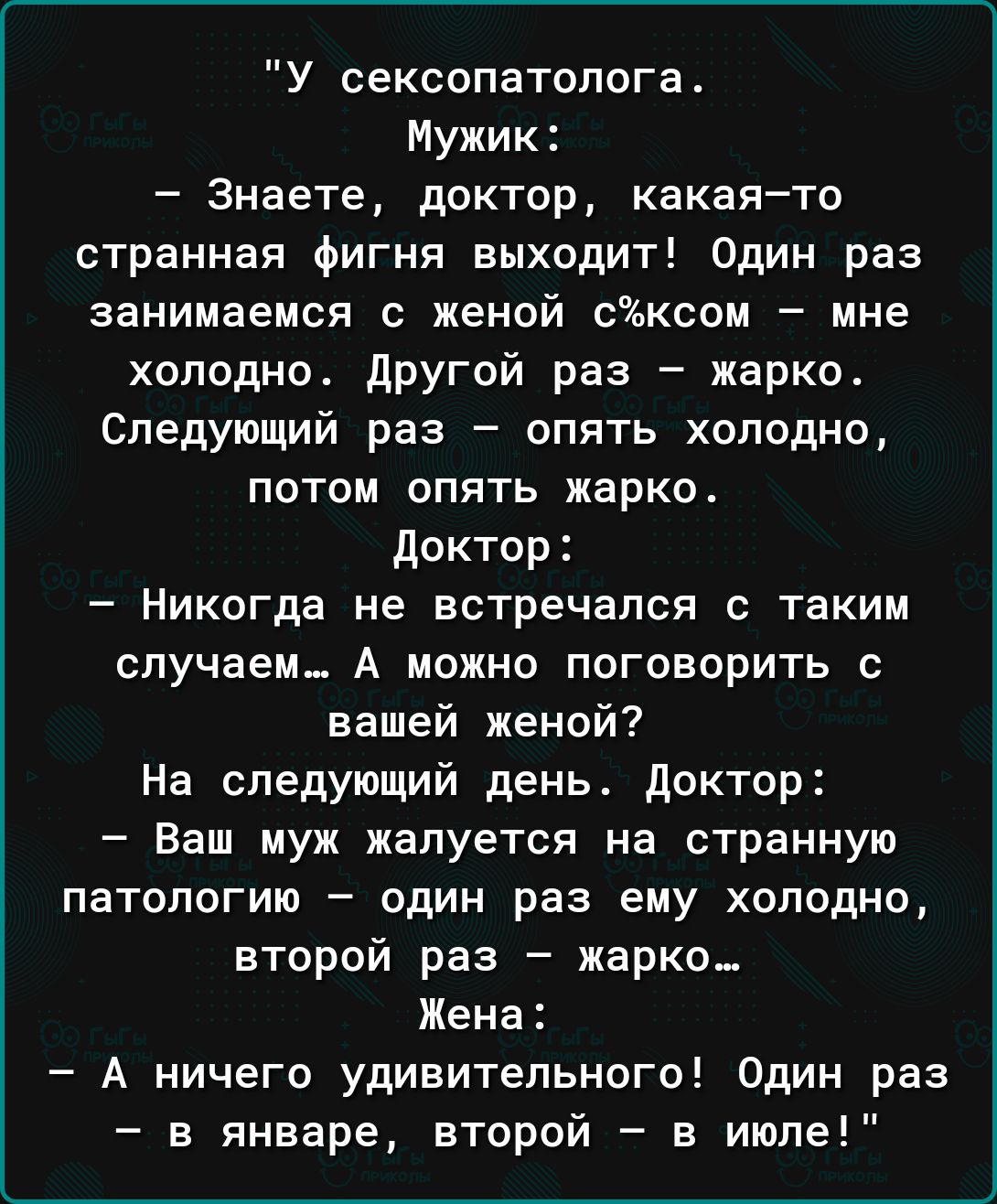У сексопатолога Мужик Знаете доктор какаято странная фигня выходит Один раз занимаемся с женой сксои мне холодно дРугвй раз жарко Следующий раз опять холодно потом опять жарко доктор Никогда не встречался с таким случаем А можно поговорить с вашей женой На следующий день доктор Ваш муж жалуется на странную патологию один раз ему холодно второй раз жарко Жена А ничего удивительного Один раз в январ