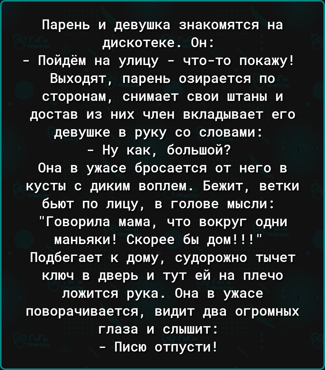 Парень и девушка знакомятся на дискотеке Он Пойдём на улицу что то покажу Выходят парень озирается по сторонам снимает свои штаны и достав из них член вкладывает его девушке в руку со словами Ну как большой Она в ужасе бросается от него в кусты с диким воплем Бежит ветки бьют по лицу в голове мысли Говорила мама что вокруг одни маньяки Скорее бы дом Подбегает к дому судорожно тычет ключ в дверь и 