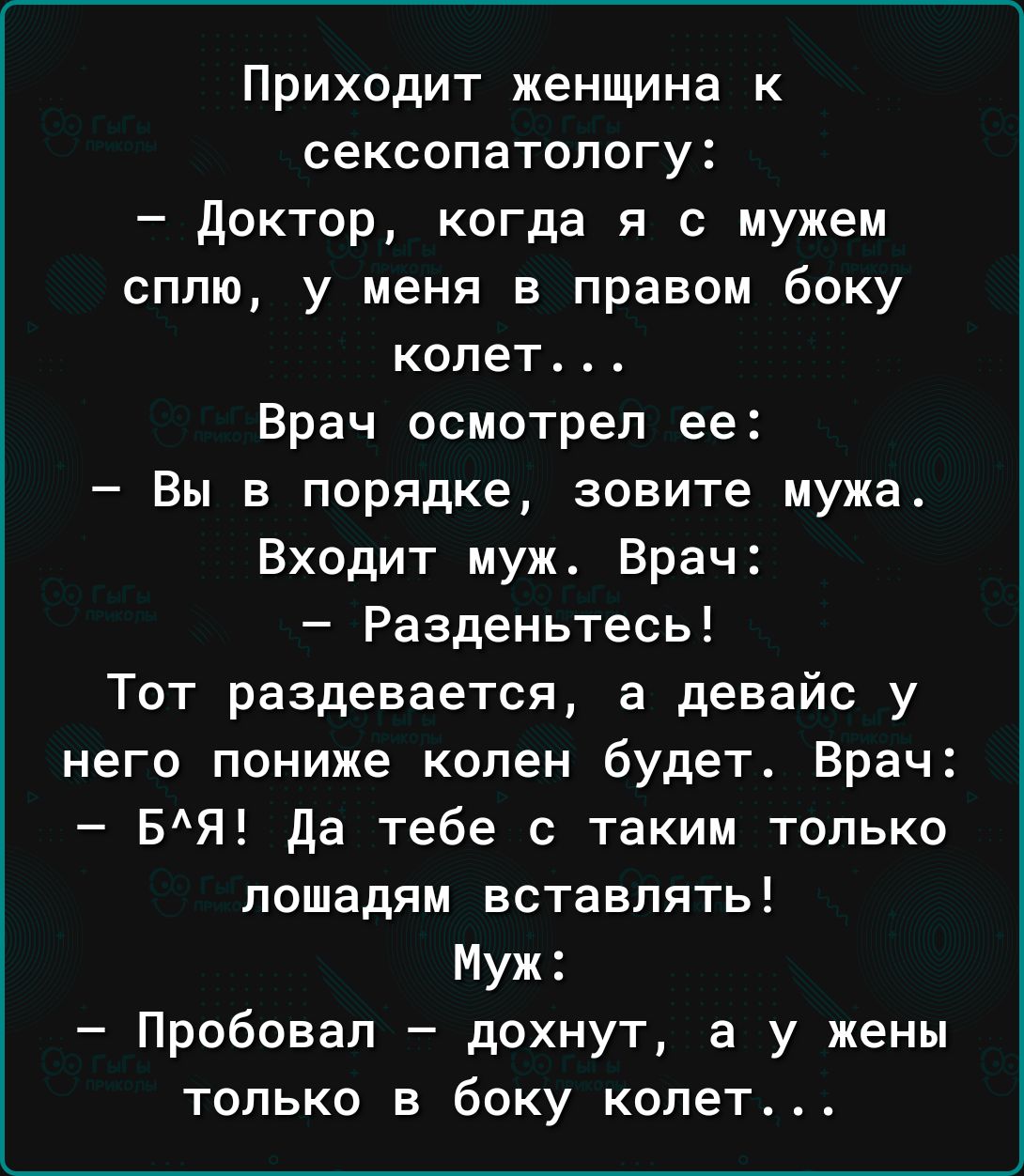 Приходит женщина к сексопатологу доктор когда я с мужем сплю у меня в правом боку колет Врач осмотрел ее Вы в порядке зовите мужа Входит муж Врач Разденьтесь Тот раздевается а девайс у него пониже колен будет Врач БЯ да тебе с таким только лошадям вставлять Муж Пробовал дохнут а у жены только в боку колет