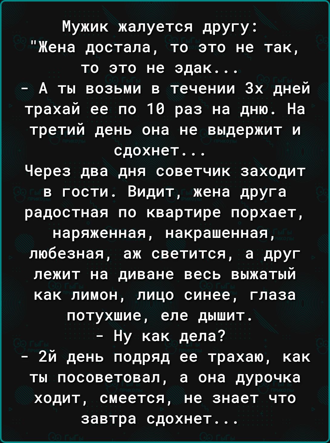 Мужик жалуется дРУГУ Жена достала то это не так то это не эдак А ты возьми в течении 3х дней трахай ее по 10 раз на дню На третий день она не выдержит и сдохнет Через два дня советчик заходит в гости Видит жена друга радостная по квартире порхает наряженная накрашенная пюбезная аж светится а друг лежит на диване весь выжатый как лимон лицо синее глаза потухшие еле дышит Ну как дела 2й день подряд 