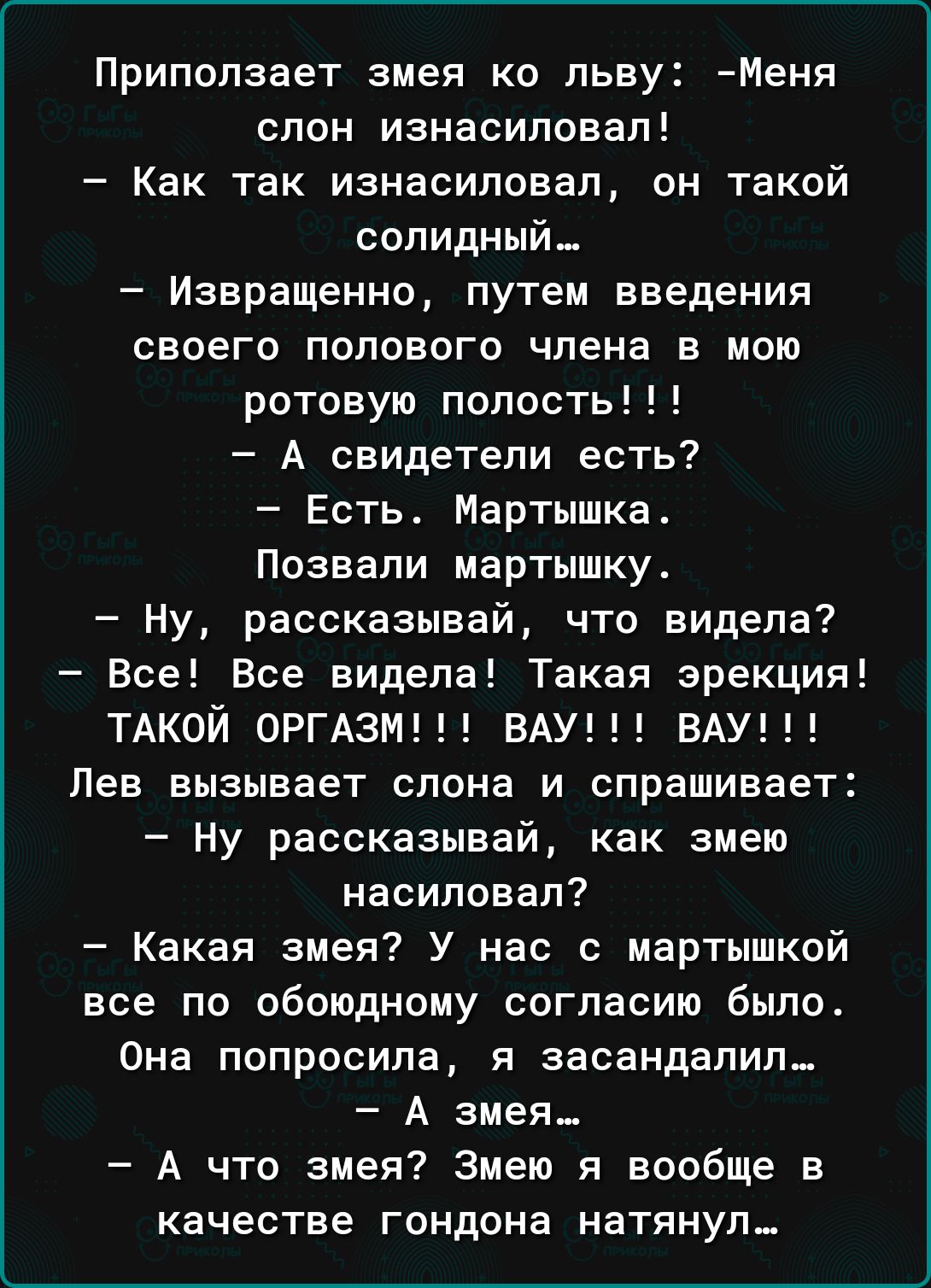 Приползает змея ко льву Меня слон изнасиловал Как так изнасиловал он такой солидный_ Извращение путем введения своего полового члена в мою ротовую полость А свидетели есть Есть Мартышка Позвапи мартышку Ну рассказывай что видела Все Все видела Такая эрекция ТАКОЙ ОРГАЗМ ВАУ ВАУ Лев вызывает слона и спрашивает Ну рассказывай как змею насиловал Какая змея У нас с мартышкой все по обоюдному согласию 