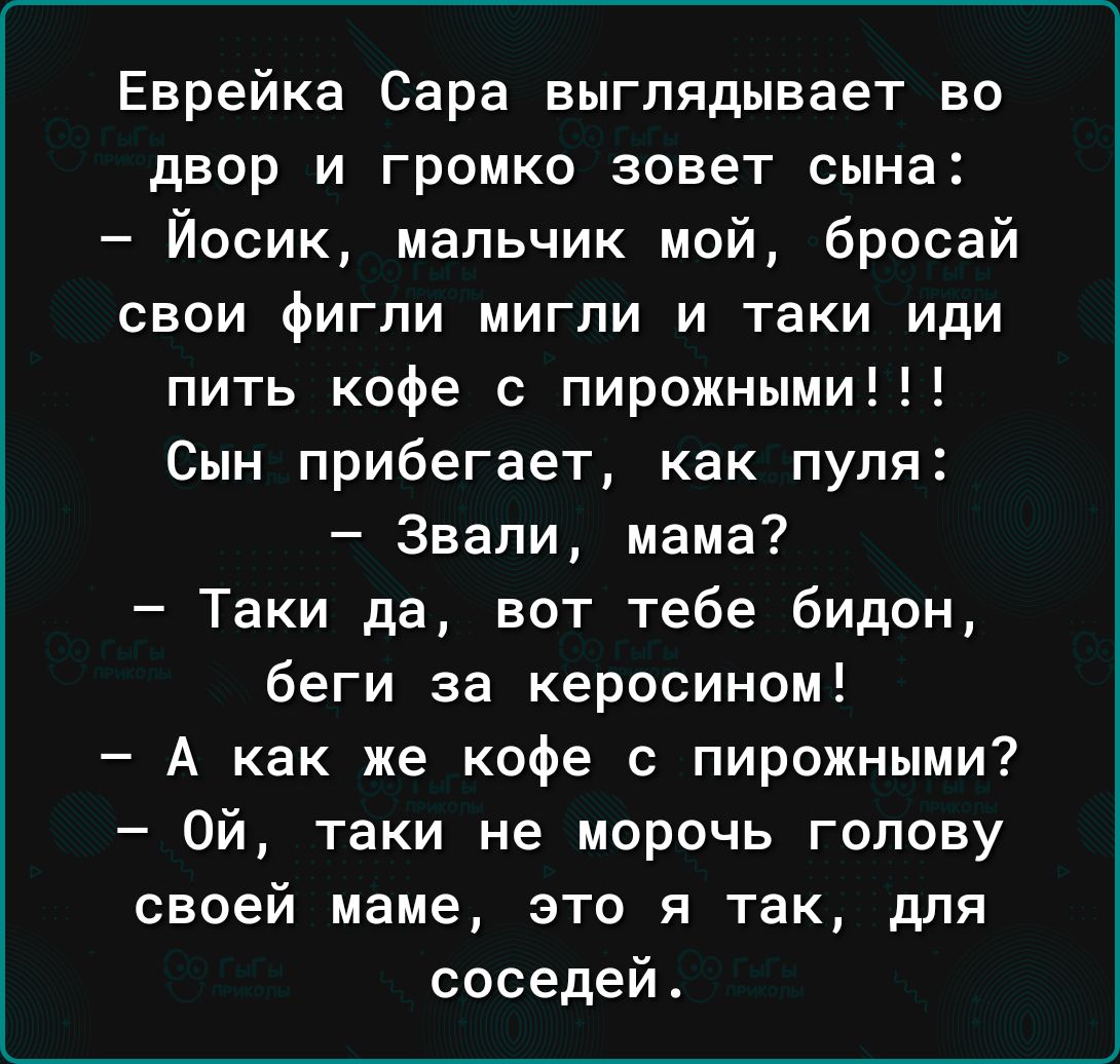 Еврейка Сара выглядывает во двор и громко зовет сына Йосик мальчик мой бросай свои фигли мигпи и таки иди пить кофе с пирожными Сын прибегает как пуля Звали мама Таки да вот тебе бидон беги за керосином А как же кофе с пирожными Ой таки не морочь голову своей маме это я так для соседей