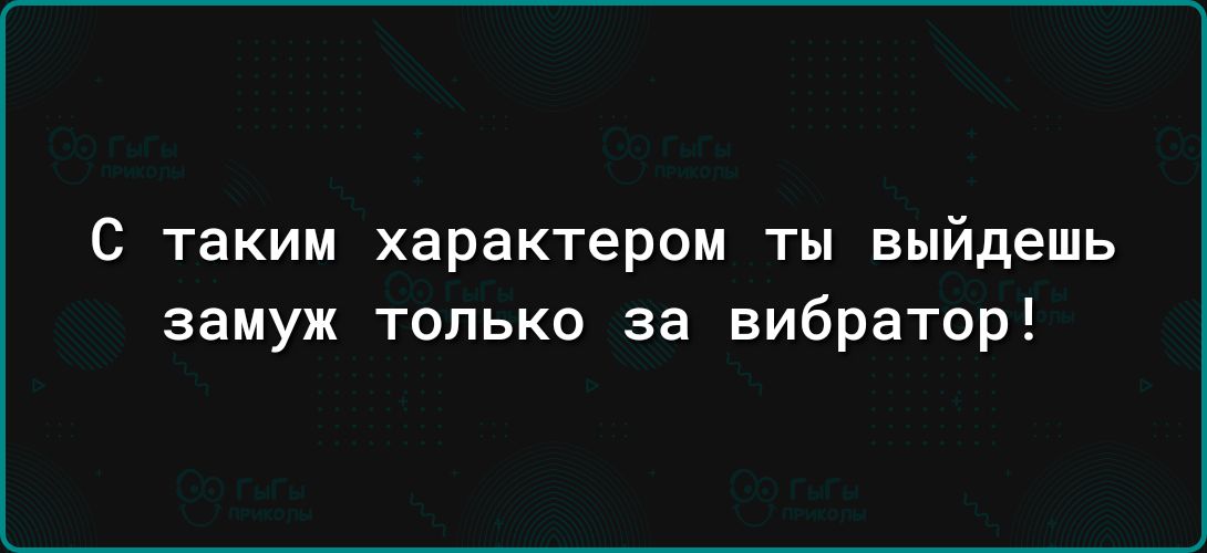 С таким характером ТЫ выйдешь замуж только за вибратор