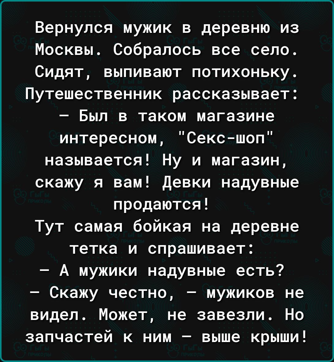 Вернулся мужик в деревню из Москвы Собралось все село Сидят выпивают потихоньку Путешественник рассказывает Был в таком магазине интересном Сексшоп называется Ну и магазин скажу я вам девки надувные продаются Тут самая бойкая на деревне тетка и спрашивает А мужики надувные есть Скажу честно мужиков не видел Может не завезли Но запчастей к ним выше крыши