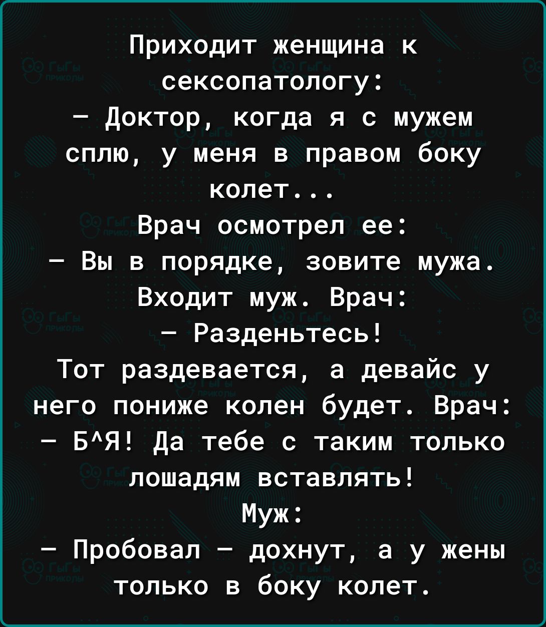 Приходит женщина к сексопатологу доктор когда я с мужем сплю у меня в правом боку колет Врач осмотрел ее Вы в порядке зовите мужа Входит муж Врач Разденьтесь Тот раздевается а девайс у него пониже колен будет Врач БЯ да тебе с таким только лошадям вставлять Муж Пробовал дохнут а у жены только в боку колет