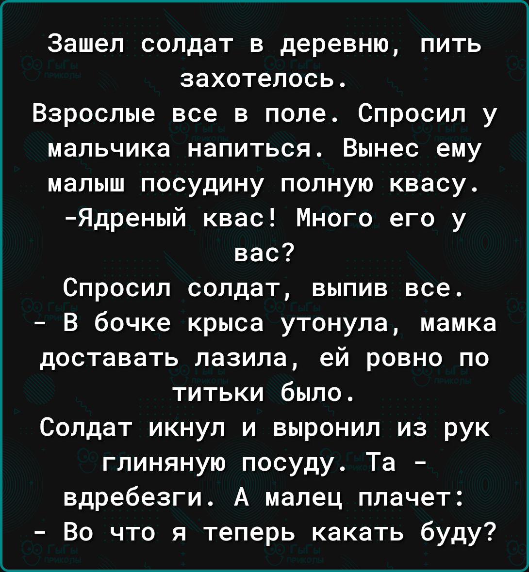 Зашел солдат в деревню пить захотелось Взрослые все в поле Спросил у мальчика НЗПИТЬСП Вынес ему малыш посудину полную квасу Ядреный квас Много его у вас Спросил солдат выпив все В бочке крыса утонула мамка доставать лазила ей ровно по титьки было Солдат икнул и выронил из рук глиняную посуду Та вдребезги А мапец плачет Во что я теперь какать буду