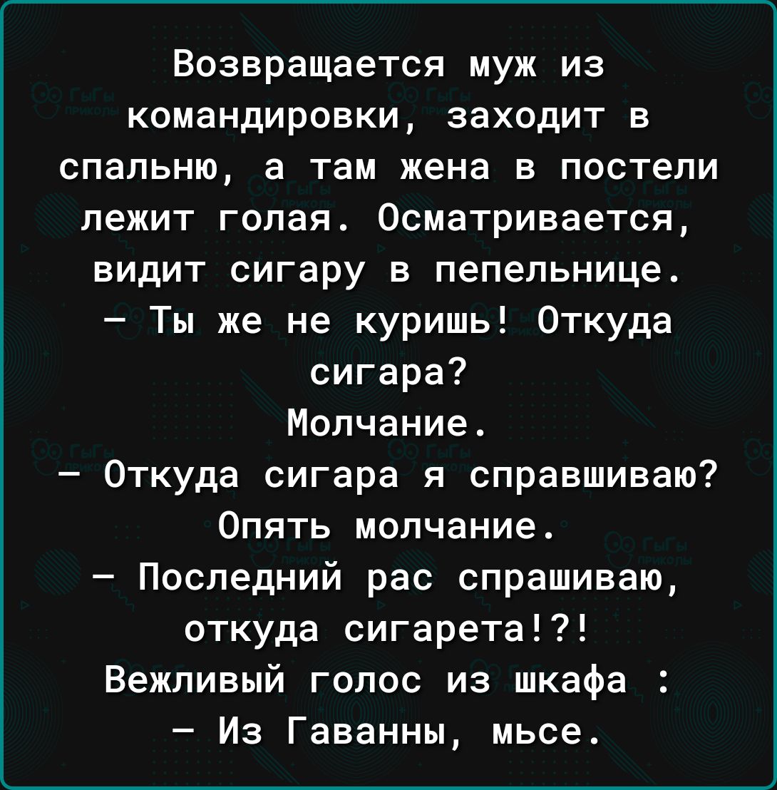 Возвращается муж из командировки заходит в спальню а там жена в постели лежит голая 0сматривается видит сигару в пепельницет Ты же не курить Откуда сигара Молчание Откуда сигара я справшиваю Опять молчание Последний рас спрашиваю откуда сигарета Вежливый голос из шкафа Из Гаванны мьсе