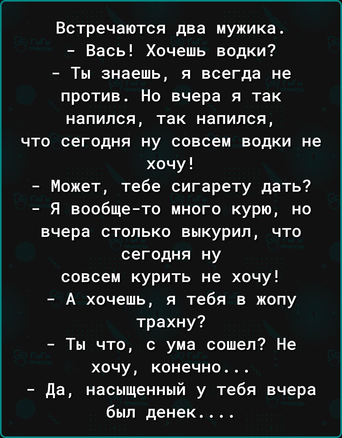 Встречаются два мужика Вась Хочешь водки Ты знаешь я всегда не против Но вчера я так напился так напился что сегодня ну совсем водки не хочу Может тебе сигарету дать Я вообщето много курю но вчера столько выкурил что сегодня ну совсем курить не хочу А хочешь я тебя в жопу трахну Ты что с ума сошел Не хочу конечно да насыщенный у тебя вчера был денек