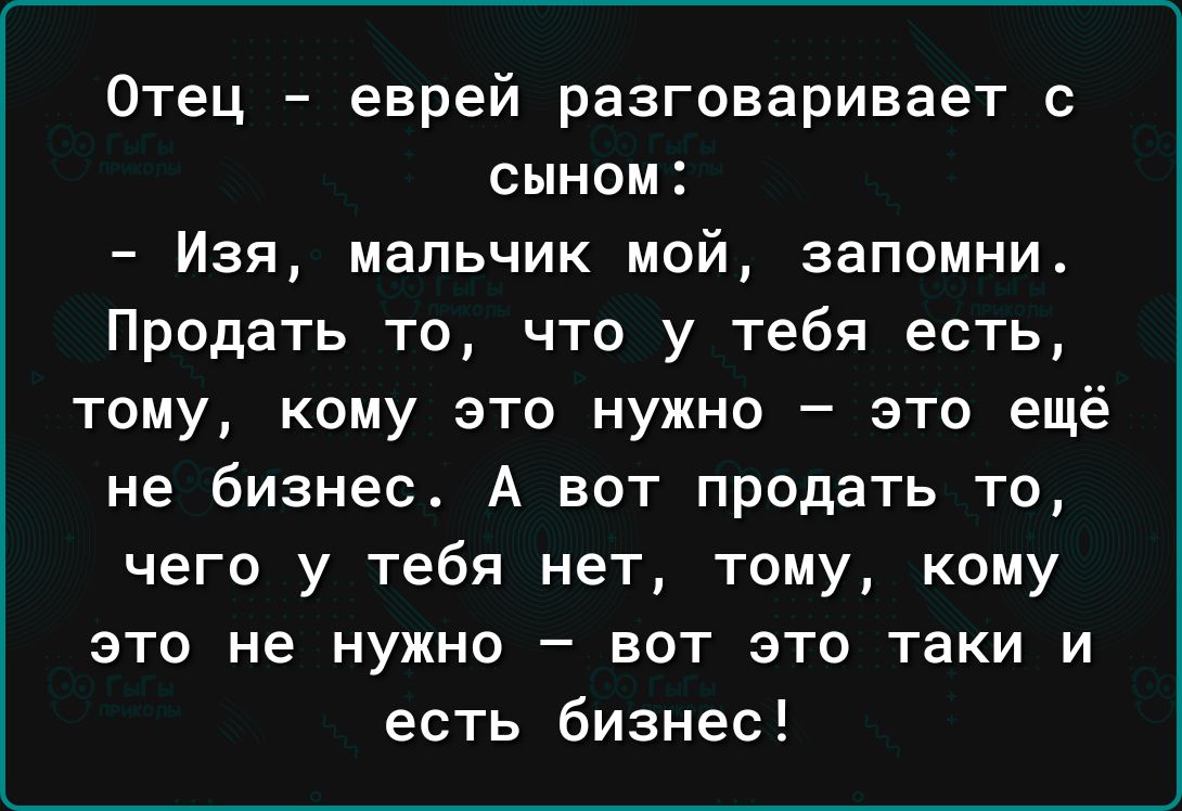 Отец еврей разговаривает с сыном Изя мальчик мой запомни Продать то что у тебя есть тому кому это нужно это ещё не бизнес А вот продать то чего у тебя нет тому кому ЭТО НЕ НУЖНО _ ВОТ ЭТО таки И есть бизнес