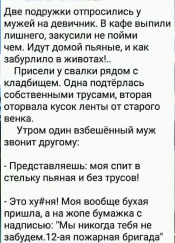 две подружки отпросипись у мужей на девичник В кафе выпили лишнего закусипи не пойми чем Идут домой пьяные и как забурлило в животах Присепи у свалки рядом с кладбищем Одна подтёрпась собственными трусами вторая оторвала кусок ленты от старого венка Утром один взбешенный муж звонит другому Представляешь моя спит в стельку пьяная и без трусов Это хуня Моя вообще бухая пришла в на жопе бумажка с над