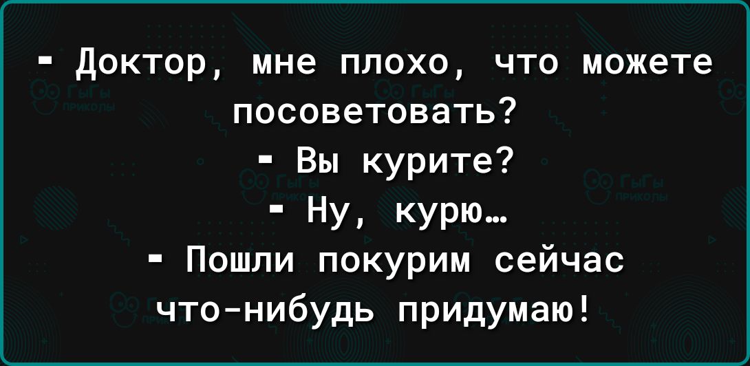 доктор мне плохо что можете посоветовать Вы курите НУ курю Пошли покурим сейчас что нибудь придумаю