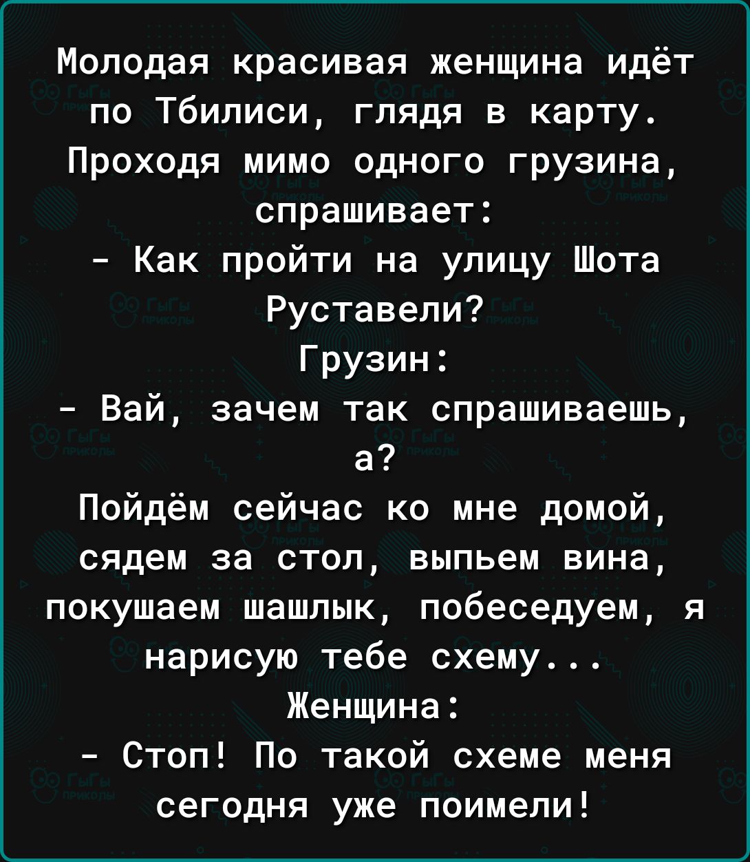 Молодая красивая женщина идёт по Тбилиси глядя в карту Проходя мимо одного грузина спрашивает Как пройти на улицу Шота Руставели Грузин Вай зачем так спрашиваешь а Пойдём сейчас ко мне домой сядем за стол выпьем вина покушаем шашлык побеседуем я нарисую тебе схему Женщина Стоп По такой схеме меня сегодня уже поимели