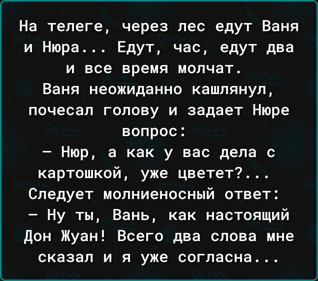 На телеге через лес едут Ваня и Нюра Едут час едут два и все время молчат Ваня неожиданно кашлянуп почесал голову и задает Нюре вопрос Нюр а как у вас дела с картошкой уже цветет Следует мопниеносный ответ Ну ты Вань как настоящий дон Жуан Всего два слова мне сказал и я уже согласна