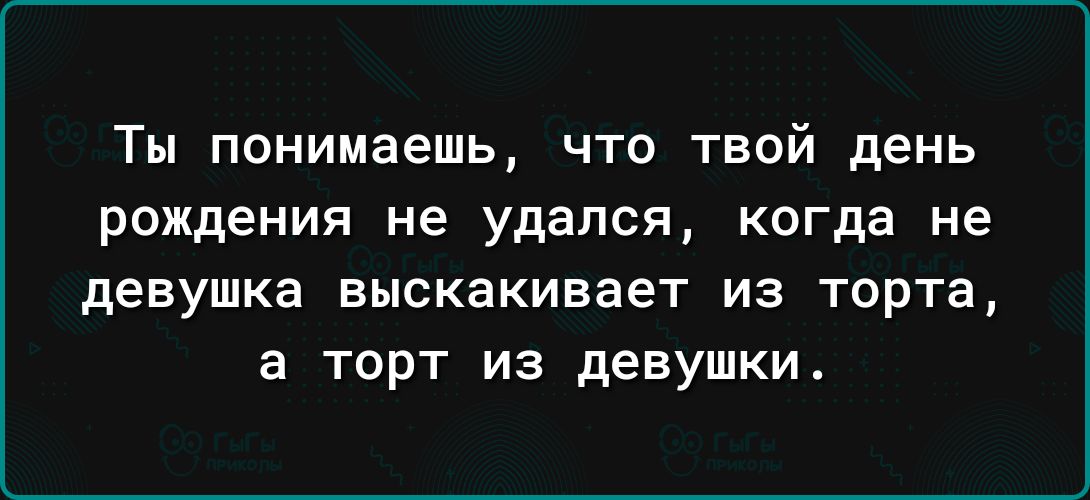 Ты понимаешь что твой день рождения не удался когда не девушка ВЫСКЗКИВЗЭТ ИЗ ТОРТЗ а ТОРТ ИЗ девушки