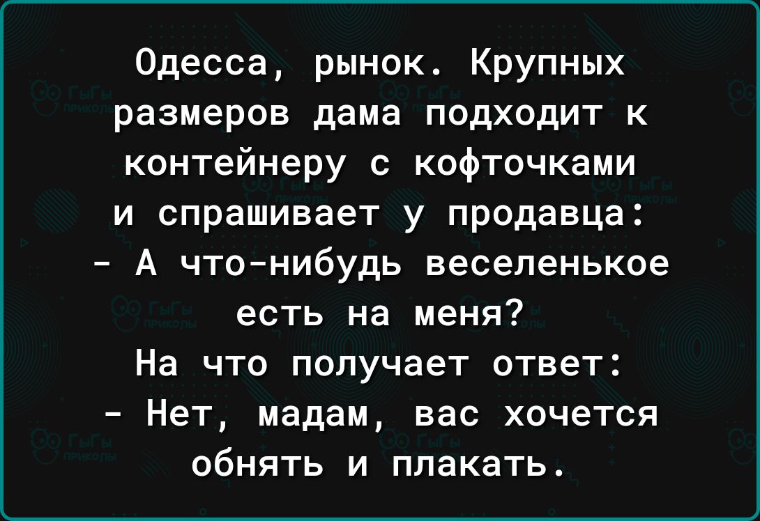 Одесса рынокт Крупных размеров дама подходит к контейнеру с кофточками и спрашивает у продавца А чтонибудь веселенькое есть на меня На что получает ответ Нет мадам вас хочется обнять и плакать